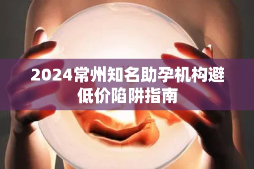 2024常州知名助孕机构避低价陷阱指南