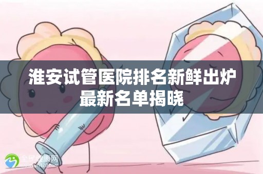 淮安试管医院排名新鲜出炉最新名单揭晓