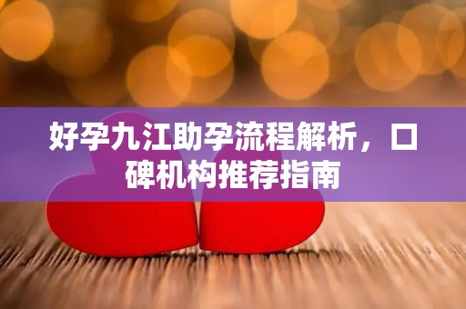 好孕九江助孕流程解析，口碑机构推荐指南