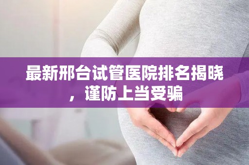 最新邢台试管医院排名揭晓，谨防上当受骗