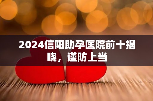 2024信阳助孕医院前十揭晓，谨防上当