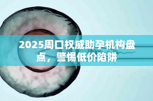 2025周口权威助孕机构盘点，警惕低价陷阱