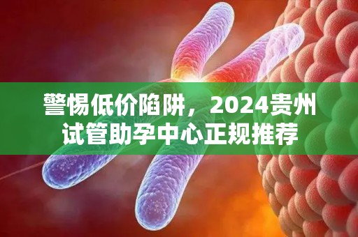 警惕低价陷阱，2024贵州试管助孕中心正规推荐