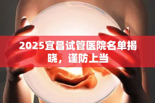 2025宜昌试管医院名单揭晓，谨防上当