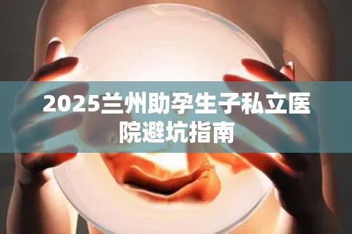 2025兰州助孕生子私立医院避坑指南