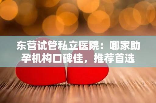 东营试管私立医院：哪家助孕机构口碑佳，推荐首选