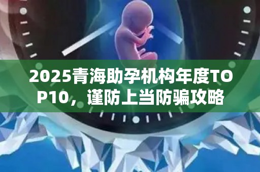 2025青海助孕机构年度TOP10，谨防上当防骗攻略