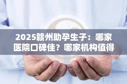 2025赣州助孕生子：哪家医院口碑佳？哪家机构值得信赖？
