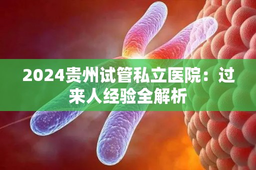 2024贵州试管私立医院：过来人经验全解析
