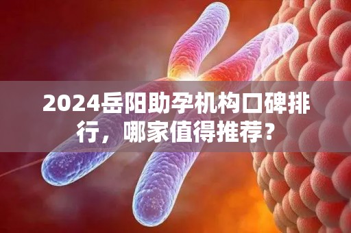 2024岳阳助孕机构口碑排行，哪家值得推荐？