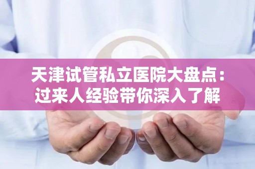 天津试管私立医院大盘点：过来人经验带你深入了解