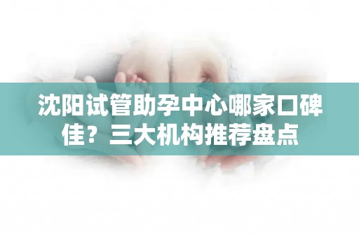 沈阳试管助孕中心哪家口碑佳？三大机构推荐盘点