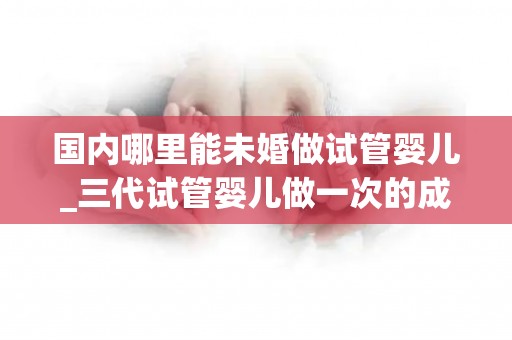 国内哪里能未婚做试管婴儿_三代试管婴儿做一次的成功几率是多高!