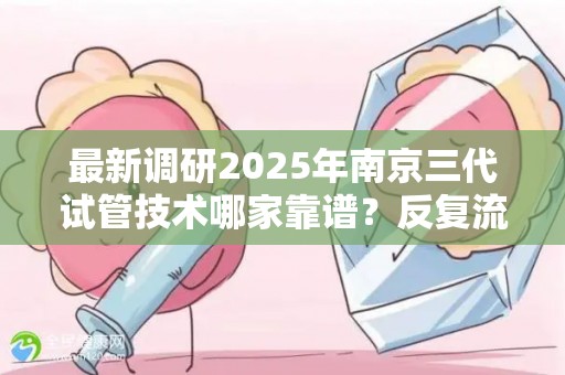 最新调研2025年南京三代试管技术哪家靠谱？反复流产患者重点关注!
