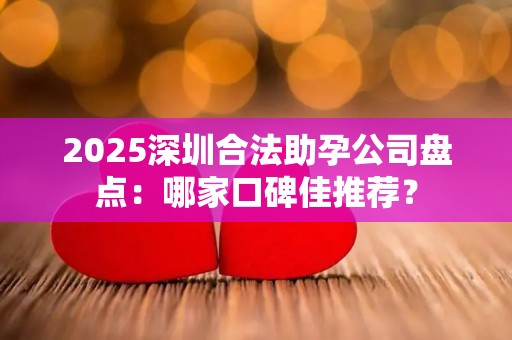 2025深圳合法助孕公司盘点：哪家口碑佳推荐？