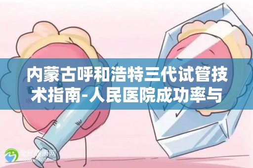 内蒙古呼和浩特三代试管技术指南-人民医院成功率与专家排行榜!