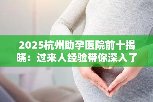 2025杭州助孕医院前十揭晓：过来人经验带你深入了解