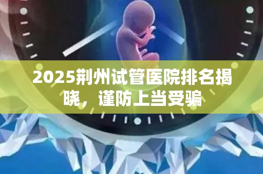 2025荆州试管医院排名揭晓，谨防上当受骗