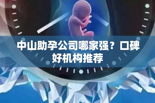 中山助孕公司哪家强？口碑好机构推荐