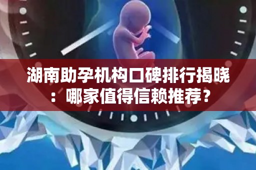 湖南助孕机构口碑排行揭晓：哪家值得信赖推荐？