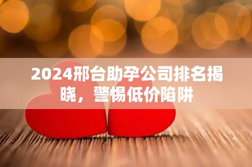 2024邢台助孕公司排名揭晓，警惕低价陷阱