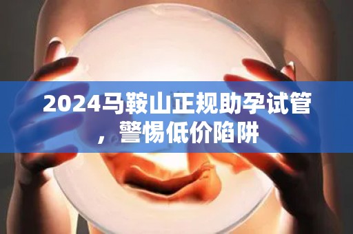 2024马鞍山正规助孕试管，警惕低价陷阱