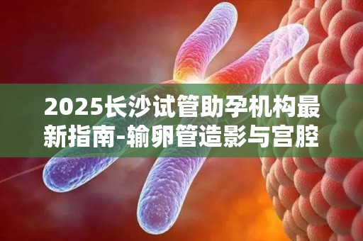 2025长沙试管助孕机构最新指南-输卵管造影与宫腔镜,助孕前这些检查不可少!
