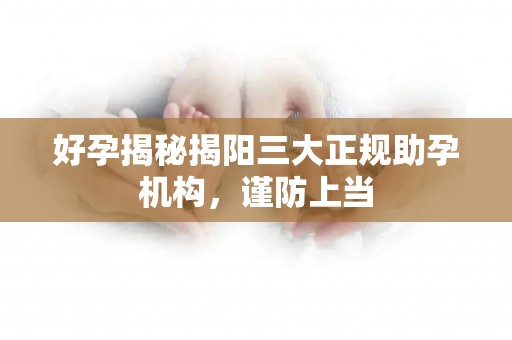 好孕揭秘揭阳三大正规助孕机构，谨防上当