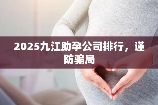 2025九江助孕公司排行，谨防骗局