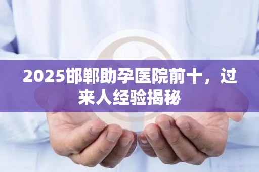 2025邯郸助孕医院前十，过来人经验揭秘