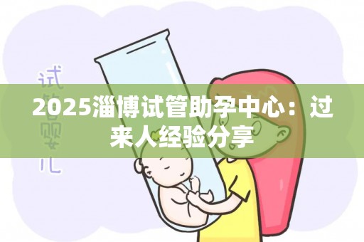 2025淄博试管助孕中心：过来人经验分享