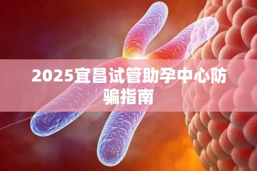 2025宜昌试管助孕中心防骗指南