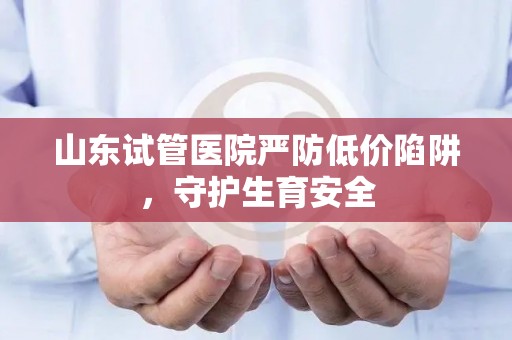 山东试管医院严防低价陷阱，守护生育安全