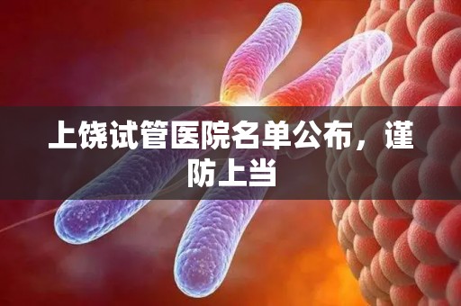 上饶试管医院名单公布，谨防上当