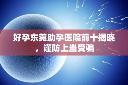 好孕东莞助孕医院前十揭晓，谨防上当受骗