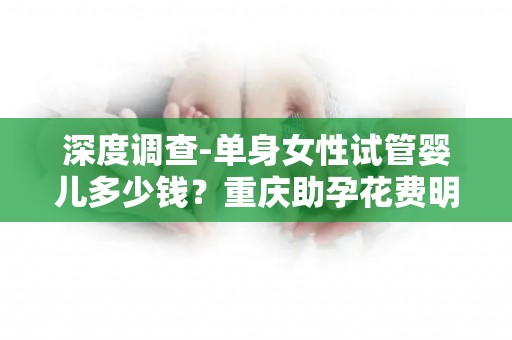 深度调查-单身女性试管婴儿多少钱？重庆助孕花费明细及技术对比!