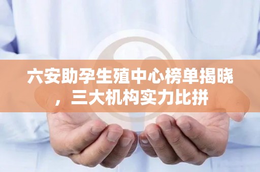 六安助孕生殖中心榜单揭晓，三大机构实力比拼