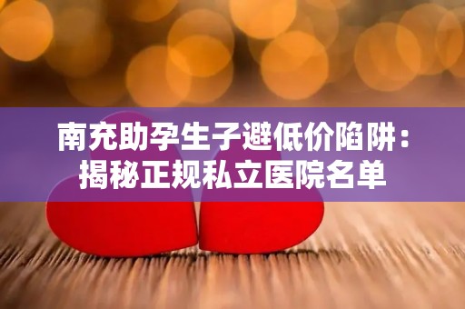 南充助孕生子避低价陷阱：揭秘正规私立医院名单