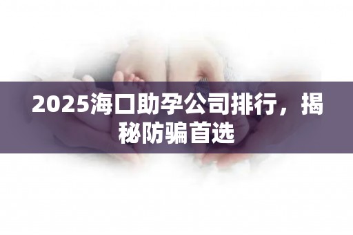 2025海口助孕公司排行，揭秘防骗首选