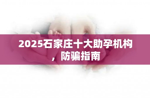 2025石家庄十大助孕机构，防骗指南