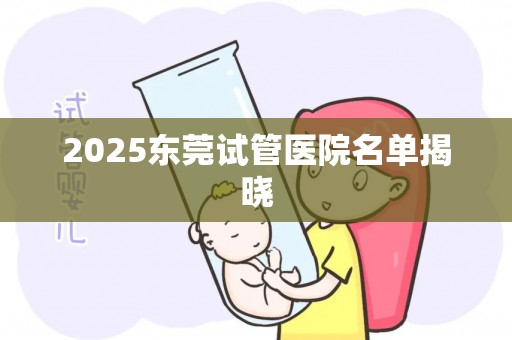 2025东莞试管医院名单揭晓