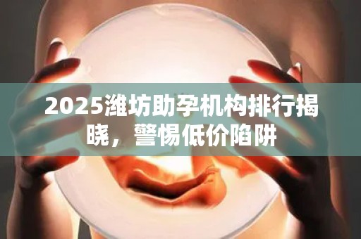 2025潍坊助孕机构排行揭晓，警惕低价陷阱