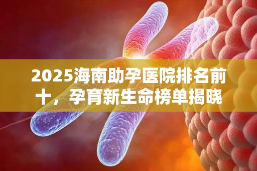 2025海南助孕医院排名前十，孕育新生命榜单揭晓