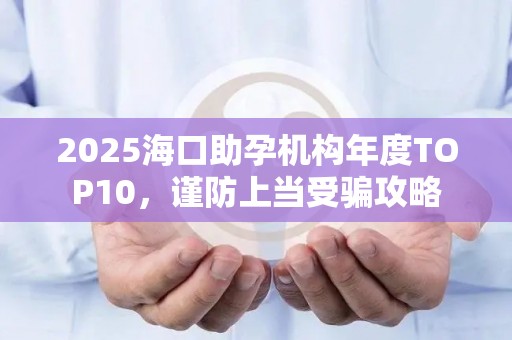 2025海口助孕机构年度TOP10，谨防上当受骗攻略