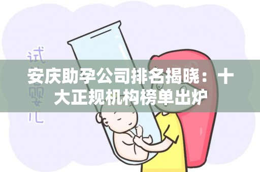 安庆助孕公司排名揭晓：十大正规机构榜单出炉