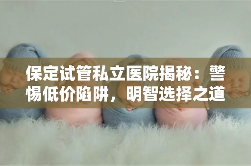 保定试管私立医院揭秘：警惕低价陷阱，明智选择之道