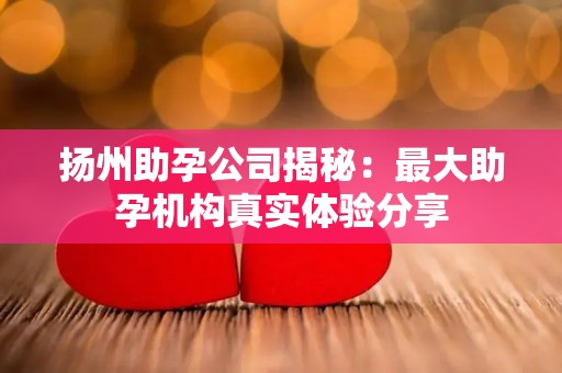 扬州助孕公司揭秘：最大助孕机构真实体验分享