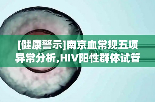 [健康警示]南京血常规五项异常分析,HIV阳性群体试管助孕营养干预!