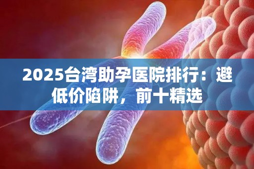 2025台湾助孕医院排行：避低价陷阱，前十精选