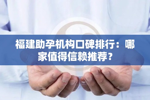 福建助孕机构口碑排行：哪家值得信赖推荐？
